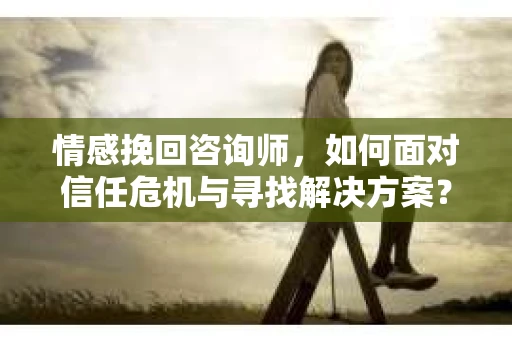 情感挽回咨询师，如何面对信任危机与寻找解决方案？