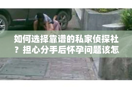 如何选择靠谱的私家侦探社？担心分手后怀孕问题该怎么办？