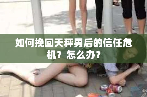 如何挽回天秤男后的信任危机？怎么办？