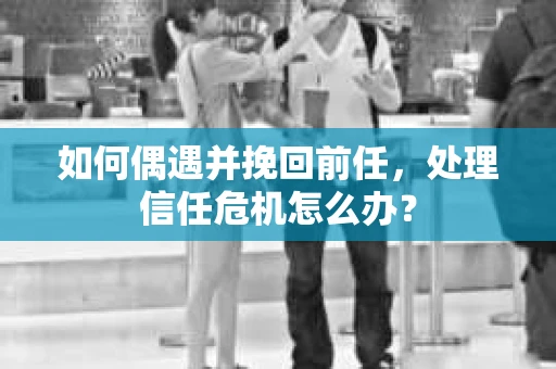 如何偶遇并挽回前任，处理信任危机怎么办？