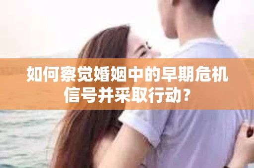 如何察觉婚姻中的早期危机信号并采取行动？