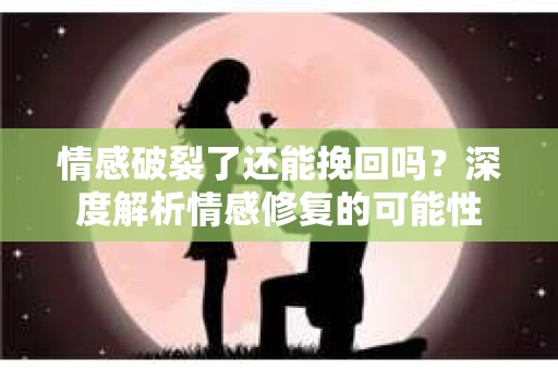 情感破裂了还能挽回吗？深度解析情感修复的可能性