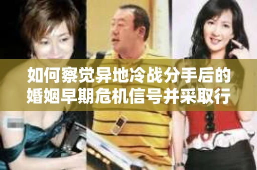 如何察觉异地冷战分手后的婚姻早期危机信号并采取行动？