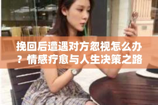 挽回后遭遇对方忽视怎么办？情感疗愈与人生决策之路