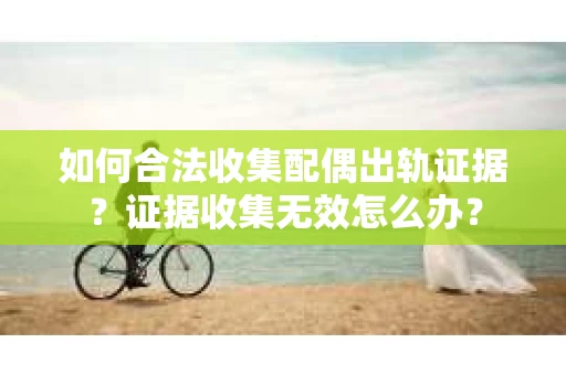 如何合法收集配偶出轨证据？证据收集无效怎么办？