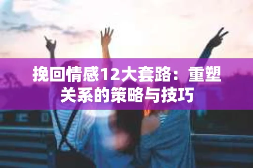 挽回情感12大套路：重塑关系的策略与技巧
