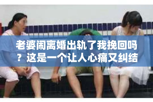 老婆闹离婚出轨了我挽回吗？这是一个让人心痛又纠结的问题。在这个问题上，我想要和大家分享一些我的看法和经验。