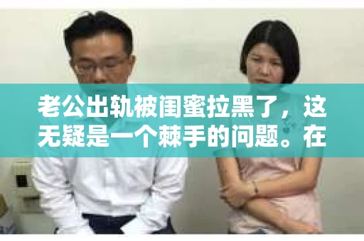 老公出轨被闺蜜拉黑了，这无疑是一个棘手的问题。在这个问题上，我想要和大家分享一下我的看法和经历，希望能给大家带来一些启示。