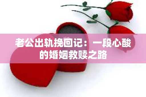 老公出轨挽回记：一段心酸的婚姻救赎之路