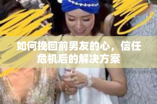 如何挽回前男友的心，信任危机后的解决方案