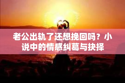 老公出轨了还想挽回吗？小说中的情感纠葛与抉择