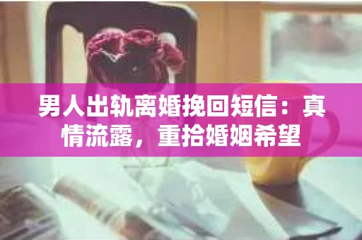 男人出轨离婚挽回短信：真情流露，重拾婚姻希望