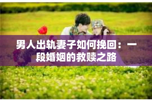 男人出轨妻子如何挽回：一段婚姻的救赎之路