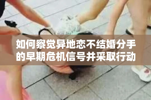 如何察觉异地恋不结婚分手的早期危机信号并采取行动？