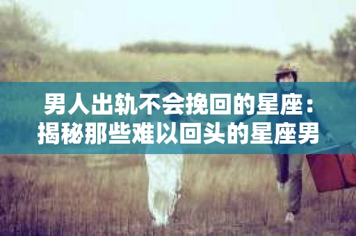 男人出轨不会挽回的星座：揭秘那些难以回头的星座男
