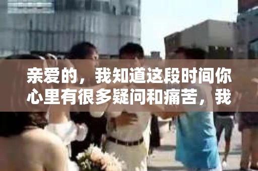 亲爱的，我知道这段时间你心里有很多疑问和痛苦，我也一样。我们在一起的时光，有欢笑也有泪水，那些美好的回忆，我永远都不会忘记。今天，我想通过这条短信，向你表达我的一些想法。