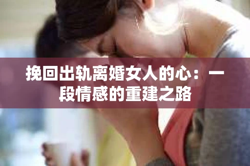 挽回出轨离婚女人的心：一段情感的重建之路