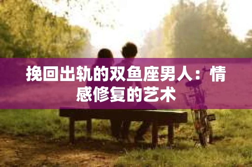 挽回出轨的双鱼座男人：情感修复的艺术
