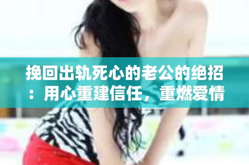挽回出轨死心的老公的绝招：用心重建信任，重燃爱情火花
