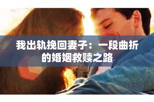 我出轨挽回妻子：一段曲折的婚姻救赎之路