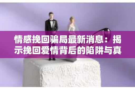 情感挽回骗局最新消息：揭示挽回爱情背后的陷阱与真相