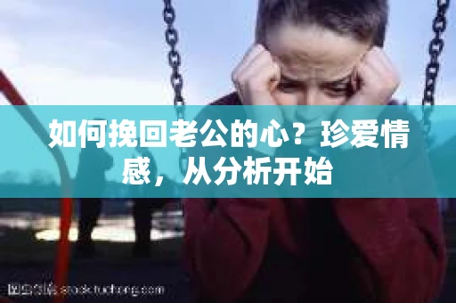 如何挽回老公的心？珍爱情感，从分析开始