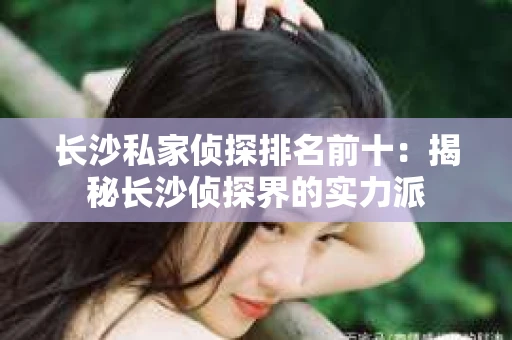 长沙私家侦探排名前十：揭秘长沙侦探界的实力派