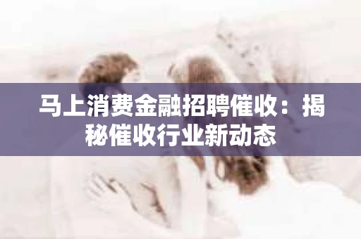 马上消费金融招聘催收：揭秘催收行业新动态