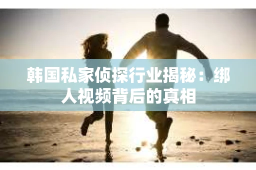 韩国私家侦探行业揭秘：绑人视频背后的真相