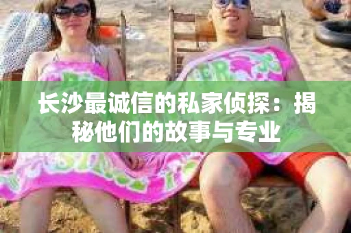 长沙最诚信的私家侦探：揭秘他们的故事与专业