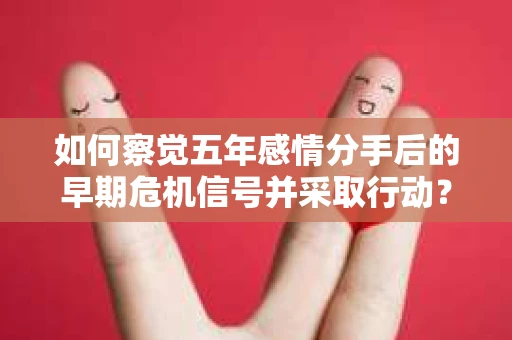 如何察觉五年感情分手后的早期危机信号并采取行动? 如何察觉五年感情分手后的早期危机信号并采取行动?