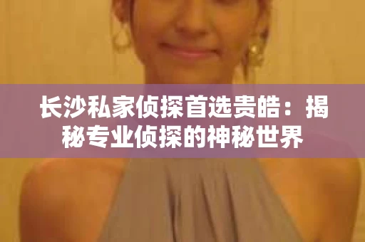 长沙私家侦探首选贵皓：揭秘专业侦探的神秘世界