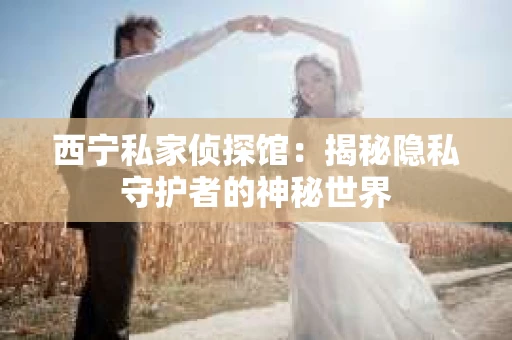西宁私家侦探馆：揭秘隐私守护者的神秘世界
