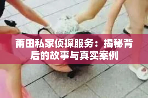 莆田私家侦探服务：揭秘背后的故事与真实案例