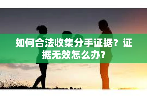 如何合法收集分手证据？证据无效怎么办？