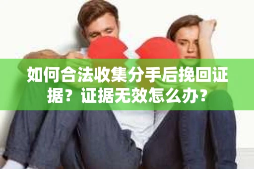 如何合法收集分手后挽回证据？证据无效怎么办？
