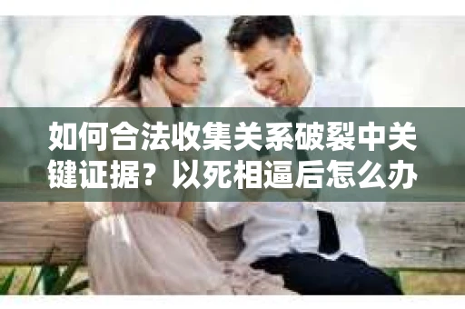 如何合法收集关系破裂中关键证据？以死相逼后怎么办？