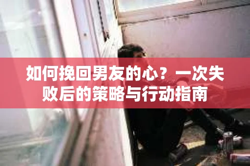 如何挽回男友的心？一次失败后的策略与行动指南