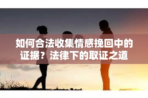 如何合法收集情感挽回中的证据？法律下的取证之道