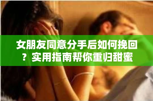女朋友同意分手后如何挽回？实用指南帮你重归甜蜜