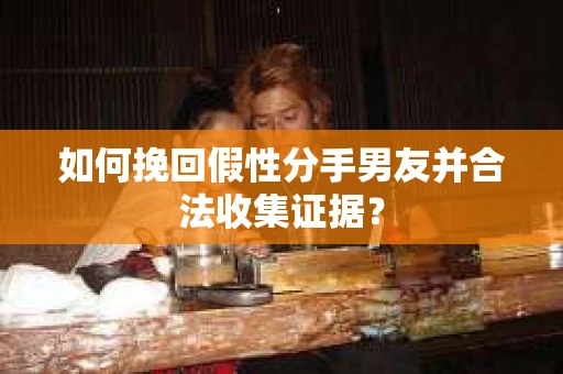 如何挽回假性分手男友并合法收集证据？