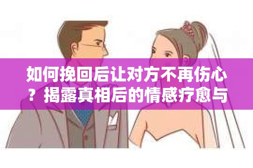 如何挽回后让对方不再伤心？揭露真相后的情感疗愈与前行计划