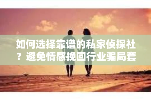 如何选择靠谱的私家侦探社？避免情感挽回行业骗局套路的实用指南