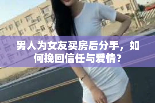 男人为女友买房后分手，如何挽回信任与爱情？