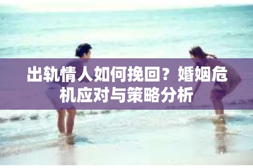 出轨情人如何挽回?婚姻危机应对与策略分析 出轨情人如何挽回?婚姻危机应对与策略分析