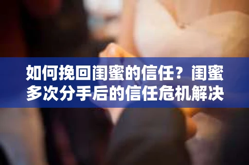 如何挽回闺蜜的信任？闺蜜多次分手后的信任危机解决方案