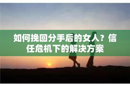 如何挽回分手后的女人?信任危机下的解决方案 如何挽回分手后的女人?信任危机下的解决方案