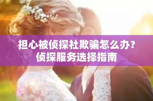 担心被侦探社欺骗怎么办？侦探服务选择指南