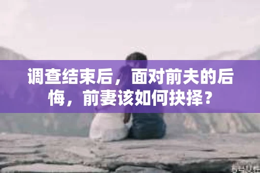 调查结束后，面对前夫的后悔，前妻该如何抉择？