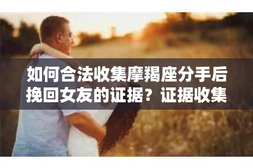 如何合法收集摩羯座分手后挽回女友的证据？证据收集策略与法律风险防范